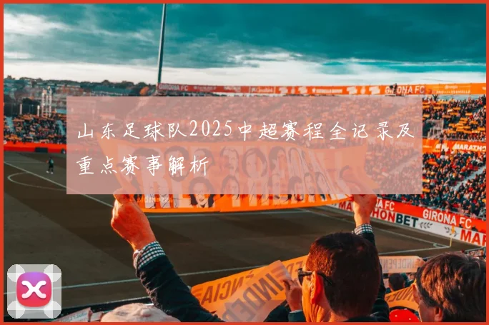 山东足球队2025中超赛程全记录及重点赛事解析