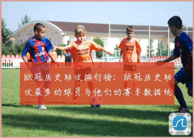 欧冠历史助攻排行榜:欧冠历史助攻最多的球员与他们的赛季数据统计
