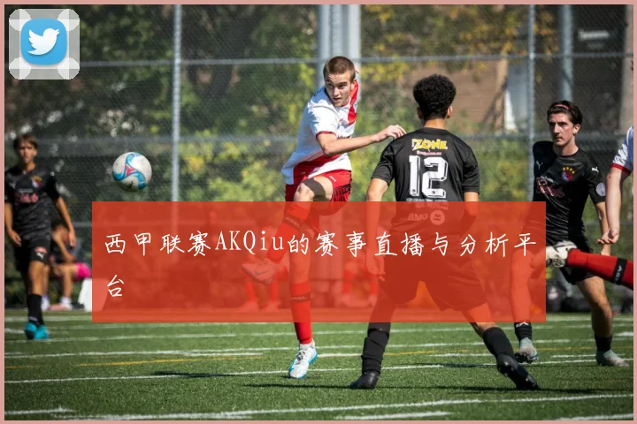 西甲联赛AKQiu的赛事直播与分析平台
