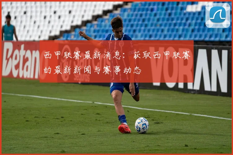 西甲联赛最新消息:获取西甲联赛的最新新闻与赛事动态
