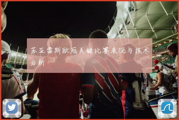 苏亚雷斯欧冠关键比赛表现与技术分析