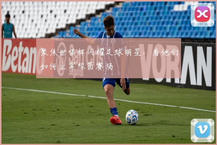 聚焦世俱杯闪耀足球明星，看他们如何主宰绿茵赛场