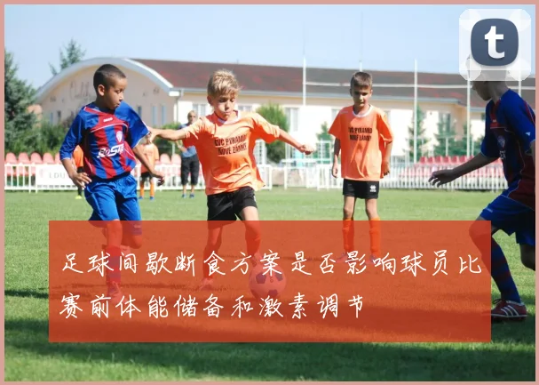足球间歇断食方案是否影响球员比赛前体能储备和激素调节